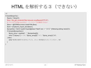 HTML を解析する３（できない）
<?
if (isset($argv[1])) {
    $query = $argv[1];
    $res = file_get_contents("http://eow.alc.co.jp/$query/UTF-8/");
    // ブラウザでは見られるのに、ソースコードを取得できない
    $dom = @DOMDocument::loadHTML($res);
    $xml = simplexml_import_dom($dom);
    $properties = $xml->xpath('//span[@class="label" and .= "【＠】" ]/following-sibling::text()[1]');
    if (!empty($properties)) {
        $prop_array = explode("、", $properties[0]);
        echo "[".$query."] レベル: ".$prop_array[0]." ヨミ: ".$prop_array[1]."n";
    } else {
        echo "結果を取得できませんでした。正しい英単語を入力してください。n";
    }
}




2012/12/11                                                 23                                         UT Startup Gym
 