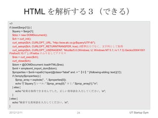 HTML を解析する３（できる）
<?
if (isset($argv[1])) {
    $query = $argv[1];
    $doc = new DOMDocument();
    $ch = curl_init();
    curl_setopt($ch, CURLOPT_URL, "http://eow.alc.co.jp/$query/UTF-8/");
    curl_setopt($ch, CURLOPT_RETURNTRANSFER, true); //標準出力でなく、文字列として取得
    curl_setopt($ch, CURLOPT_USERAGENT, “Mozilla/5.0 (Windows; U; Windows NT 5.1; rv:1.7.3) Gecko/20041001
Firefox/0.10.1” ); //Firefox のふりをしてアクセス
    $res = curl_exec($ch);
    curl_close($ch);
    $dom = @DOMDocument::loadHTML($res);
    $xml = simplexml_import_dom($dom);
    $properties = $xml->xpath('//span[@class="label" and .= "【＠】" ]/following-sibling::text()[1]');
    if (!empty($properties)) {
        $prop_array = explode("、", $properties[0]);
        echo "[".$query."] レベル: ".$prop_array[0]." ヨミ: ".$prop_array[1]."n";
    } else {
        echo "結果を取得できませんでした。正しい英単語を入力してください。n";
    }
} else {
    echo "検索する英単語を入力してください。n";
}

2012/12/11                                          24                                       UT Startup Gym
 