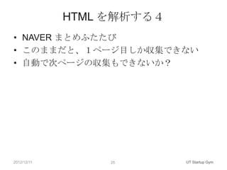 HTML を解析する４
• NAVER まとめふたたび
• このままだと、１ページ目しか収集できない
• 自動で次ページの収集もできないか？




2012/12/11        25       UT Startup Gym
 