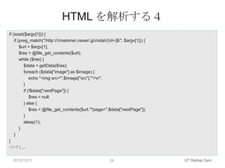 HTML を解析する４
if (isset($argv[1])) {
    if (preg_match("/http://matome.naver.jp/odai/(d+)$/", $argv[1])) {
        $url = $argv[1];
        $res = @file_get_contents($url);
        while ($res) {
          $data = getData($res);
          foreach ($data["image"] as $image) {
              echo "<img src='".$image["src"]."'>n";
          }
          if (!$data["nextPage"]) {
              $res = null;
          } else {
              $res = @file_get_contents($url."?page=".$data["nextPage"]);
          }
          sleep(1);
        }
    }
}
つづく...

  2012/12/11                                            26                      UT Startup Gym
 