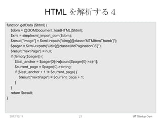 HTML を解析する４
function getData ($html) {
   $dom = @DOMDocument::loadHTML($html);
   $xml = simplexml_import_dom($dom);
   $result["image"] = $xml->xpath("//img[@class='MTMItemThumb']");
   $pager = $xml->xpath("//div[@class='MdPagination03']");
   $result["nextPage"] = null;
   if (!empty($pager)) {
       $last_anchor = $pager[0]->a[count($pager[0]->a)-1];
       $current_page = $pager[0]->strong;
       if ($last_anchor + 1 != $current_page) {
           $result["nextPage"] = $current_page + 1;
       }
   }
   return $result;
}




 2012/12/11                                27                        UT Startup Gym
 