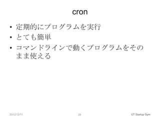 cron
• 定期的にプログラムを実行
• とても簡単
• コマンドラインで動くプログラムをその
  まま使える




2012/12/11    28    UT Startup Gym
 