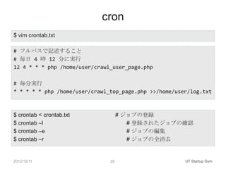 cron
$ vim crontab.txt

# フルパスで記述すること
# 毎日 4 時 12 分に実行
12 4 * * * php /home/user/crawl_user_page.php

# 毎分実行
* * * * * php /home/user/crawl_top_page.php >>/home/user/log.txt



$ crontab < crontab.txt             # ジョブの登録
$ crontab –l                           # 登録されたジョブの確認
$ crontab –e                           # ジョブの編集
$ crontab –r                           # ジョブの全消去


2012/12/11                     29                      UT Startup Gym
 