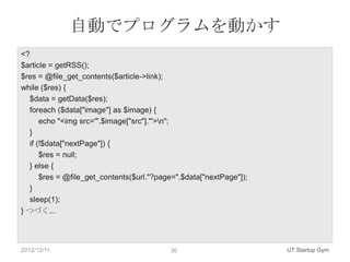 自動でプログラムを動かす
<?
$article = getRSS();
$res = @file_get_contents($article->link);
while ($res) {
   $data = getData($res);
   foreach ($data["image"] as $image) {
       echo "<img src='".$image["src"]."'>n";
   }
   if (!$data["nextPage"]) {
       $res = null;
   } else {
       $res = @file_get_contents($url."?page=".$data["nextPage"]);
   }
   sleep(1);
} つづく...




2012/12/11                                 30                        UT Startup Gym
 