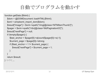 自動でプログラムを動かす
function getData ($html) {
   $dom = @DOMDocument::loadHTML($html);
   $xml = simplexml_import_dom($dom);
   $result["image"] = $xml->xpath("//img[@class='MTMItemThumb']");
   $pager = $xml->xpath("//div[@class='MdPagination03']");
   $result["nextPage"] = null;
   if (!empty($pager)) {
       $last_anchor = $pager[0]->a[count($pager[0]->a)-1];
       $current_page = $pager[0]->strong;
       if ($last_anchor + 1 != $current_page) {
           $result["nextPage"] = $current_page + 1;
       }
   }
   return $result;
} つづく...




 2012/12/11                               31                         UT Startup Gym
 