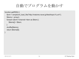 自動でプログラムを動かす
function getRSS() {
   $xml = simplexml_load_file("http://matome.naver.jp/feed/topic/1Luvh");
   $items = array();
   foreach ($xml->channel->item as $item) {
      $items[] = $item;
   }
   shuffle($items);
   return $items[0];
}




2012/12/11                                 32                               UT Startup Gym
 