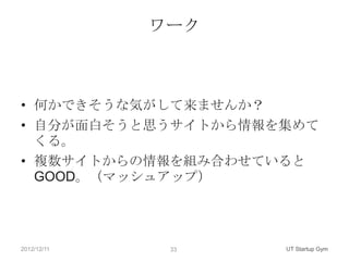 ワーク



• 何かできそうな気がして来ませんか？
• 自分が面白そうと思うサイトから情報を集めて
  くる。
• 複数サイトからの情報を組み合わせていると
  GOOD。（マッシュアップ）




2012/12/11    33    UT Startup Gym
 