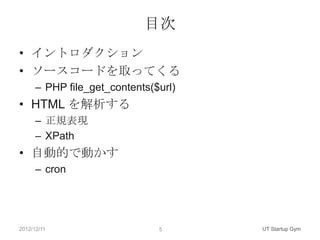 目次
• イントロダクション
• ソースコードを取ってくる
      – PHP file_get_contents($url)
• HTML を解析する
      – 正規表現
      – XPath
• 自動的で動かす
      – cron




2012/12/11                     5      UT Startup Gym
 