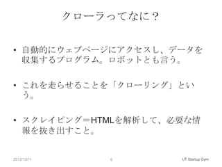 クローラってなに？

• 自動的にウェブページにアクセスし、データを
  収集するプログラム。ロボットとも言う。

• これを走らせることを「クローリング」とい
  う。

• スクレイピング＝HTMLを解析して、必要な情
  報を抜き出すこと。


2012/12/11       6       UT Startup Gym
 