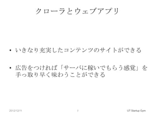 クローラとウェブアプリ



• いきなり充実したコンテンツのサイトができる

• 広告をつければ「サーバに稼いでもらう感覚」を
  手っ取り早く味わうことができる




2012/12/11        7        UT Startup Gym
 