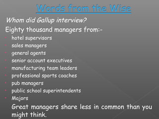 Whom did Gallup interview?
Eighty thousand managers from:•
•
•
•
•
•
•
•
•

hotel supervisors
sales managers
general agents
senior account executives
manufacturing team leaders
professional sports coaches
pub managers
public school superintendents
Majors

Great managers share less in common than you
might think.

 