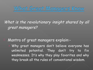 What is the revolutionary insight shared by all
great managers?


Mantra of great managers explain:› Why great managers don’t believe everyone has

unlimited potential. They don’t try to fix
weaknesses. It’s why they play favorites and why
they break all the rules of conventional wisdom.

 