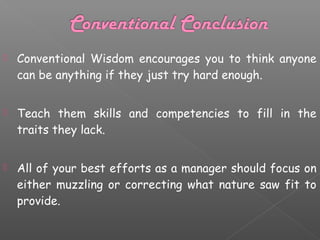 

Conventional Wisdom encourages you to think anyone
can be anything if they just try hard enough.



Teach them skills and competencies to fill in the
traits they lack.



All of your best efforts as a manager should focus on
either muzzling or correcting what nature saw fit to
provide.

 