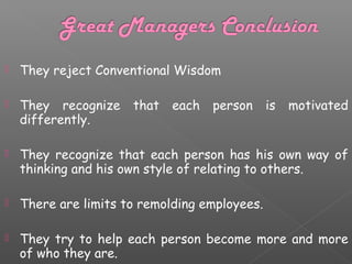 

They reject Conventional Wisdom



They recognize
differently.



They recognize that each person has his own way of
thinking and his own style of relating to others.



There are limits to remolding employees.



They try to help each person become more and more
of who they are.

that

each

person

is

motivated

 