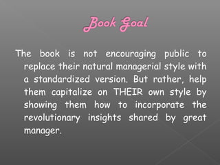 The book is not encouraging public to
replace their natural managerial style with
a standardized version. But rather, help
them capitalize on THEIR own style by
showing them how to incorporate the
revolutionary insights shared by great
manager.

 