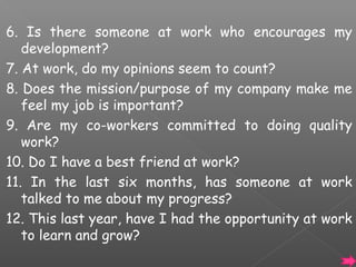 6. Is there someone at work who encourages my
development?
7. At work, do my opinions seem to count?
8. Does the mission/purpose of my company make me
feel my job is important?
9. Are my co-workers committed to doing quality
work?
10. Do I have a best friend at work?
11. In the last six months, has someone at work
talked to me about my progress?
12. This last year, have I had the opportunity at work
to learn and grow?

 