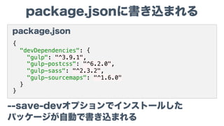 package.jsonに書き込まれる
package.json
{
"devDependencies": {
"gulp": "^3.9.1",
"gulp-postcss": "^6.2.0",
"gulp-sass": "^2.3.2",
"gulp-sourcemaps": "^1.6.0"
}
}
--save-devオプションでインストールした
パッケージが自動で書き込まれる
 