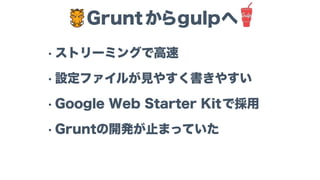 • ストリーミングで高速
• 設定ファイルが見やすく書きやすい
• Google Web Starter Kitで採用
• Gruntの開発が止まっていた
Grunt からgulpへ
 