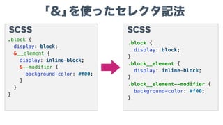 「＆」を使ったセレクタ記法
CSS
.block {
display: block;
}
.block__element {
display: inline-block;
}
.block__element--modifier {
background-color: #f00;
}
SCSS
.block {
display: block;
&__element {
display: inline-block;
&--modifier {
background-color: #f00;
}
}
}
 