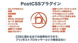 PostCSSプラグイン
CSSに関わる全ての処理を行うので、 
プリ/ポストプロセッサーという概念はない
• セレクタのネスト
• 変数
• 四則演算
• 関数
• Mixin、Extend
• ループ、条件分岐
• パーシャル
• 一行コメント
• 画像サイズ取得
• 独自プロパティ
• 自動ベンダープリフィックス
• プロパティの並びかえ
• クラス名にハッシュ付与
• メディアクエリをまとめる
• ﬂexboxバグ修正
• フォールバック
• コードチェック
• 画像インライン変換
• 出力コード整形
• minify（圧縮）
 