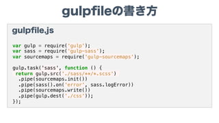 gulpﬁleの書き方
gulpﬁle.js
var gulp = require('gulp');
var sass = require('gulp-sass');
var sourcemaps = require('gulp-sourcemaps');
gulp.task('sass', function () {
return gulp.src('./sass/**/*.scss')
.pipe(sourcemaps.init())
.pipe(sass().on('error', sass.logError))
.pipe(sourcemaps.write())
.pipe(gulp.dest('./css'));
});
 