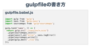 gulpﬁleの書き方
gulpﬁle.babel.js
import gulp from 'gulp';
import sass from 'gulp-sass';
import sourcemaps from 'gulp-sourcemaps';
gulp.task('sass', () => {
return gulp.src('./sass/**/*.scss')
.pipe(sourcemaps.init())
.pipe(sass().on('error', sass.logError))
.pipe(sourcemaps.write())
.pipe(gulp.dest('./css'));
});
 