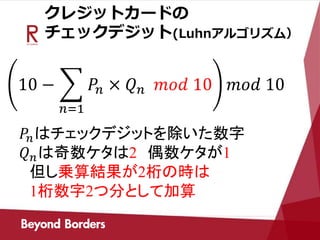 クレジットカードの
チェックデジット(Luhnアルゴリズム）
10 −
𝑛=1
𝑃𝑛 × 𝑄 𝑛 𝑚𝑜𝑑 10 𝑚𝑜𝑑 10
𝑃𝑛はチェックデジットを除いた数字
𝑄 𝑛は奇数ケタは2 偶数ケタが1
但し乗算結果が2桁の時は
1桁数字2つ分として加算
 