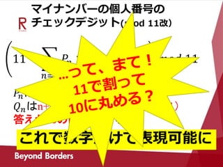 マイナンバーの個人番号の
チェックデジット(mod 11改）
11 −
𝑛=1
𝑃𝑛 × 𝑄 𝑛 𝑚𝑜𝑑 11 𝑚𝑜𝑑 11
𝑃𝑛はチェックデジットを除いた数字
𝑄 𝑛はn+1（1≦ n≦6） n-5（7≦ n≦11）
答えが10の時は0とする
これで数字だけで表現可能に
 