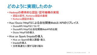 どのように実現したのか
• Hadoopの標準的な認証/認可機構の実現
• 認証と認可、Kerberos認証の基礎
• Kerberos認証の導入
• Hue/Oozie/HttpFSによる自社開発WebUI/APIのリプレイス
• OozieAPI/HttpFSについて
• OozieAPI/HttpFSと自社開発WebAPIの比較
• Oozie/HttpFSの導入
• Hive on Spark/Impalaの導入
• Hive on Sparkの導入課題・導入
• Impalaの導入
• 分析高速化に関する取り組み
DWANGO Co., Ltd. all rights reserved. 10
 