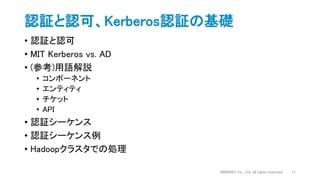 認証と認可、Kerberos認証の基礎
• 認証と認可
• MIT Kerberos vs. AD
• (参考)用語解説
• コンポーネント
• エンティティ
• チケット
• API
• 認証シーケンス
• 認証シーケンス例
• Hadoopクラスタでの処理
DWANGO Co., Ltd. all rights reserved. 11
 