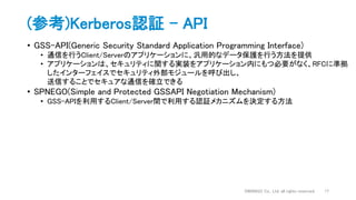 (参考)Kerberos認証 - API
• GSS-API(Generic Security Standard Application Programming Interface)
• 通信を行うClient/Serverのアプリケーションに、汎用的なデータ保護を行う方法を提供
• アプリケーションは、セキュリティに関する実装をアプリケーション内にもつ必要がなく、RFCに準拠
したインターフェイスでセキュリティ外部モジュールを呼び出し、
送信することでセキュアな通信を確立できる
• SPNEGO(Simple and Protected GSSAPI Negotiation Mechanism)
• GSS-APIを利用するClient/Server間で利用する認証メカニズムを決定する方法
DWANGO Co., Ltd. all rights reserved. 17
 