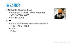 自己紹介
• 木浦正博, Masahiro Kiura
• 株式会社ドワンゴ/第二サービス開発本部
• ソフトウェアエンジニア
• 2015年01月入社
• I ❤️
• 分散システム(Hadoop/Grid computing etc…)
• パラメータチューニング
• Linux
• Python
2DWANGO Co., Ltd. all rights reserved.
 