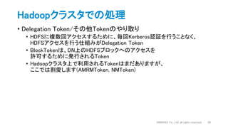 • Delegation Token/その他Tokenのやり取り
• HDFSに複数回アクセスするために、毎回Kerberos認証を行うことなく、
HDFSアクセスを行う仕組みがDelegation Token
• BlockTokenは、DN上のHDFSブロックへのアクセスを
許可するために発行されるToken
• Hadoopクラスタ上で利用されるTokenはまだありますが、
ここでは割愛します(AMRMToken, NMToken)
Hadoopクラスタでの処理
DWANGO Co., Ltd. all rights reserved. 26
 