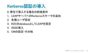 0. 弊社で導入する場合の前提条件
1. LDAPサーバへのKerberosスキーマの追加
2. 各種ユーザ設定
3. KDCのdatabaseとしてLDAPを設定
4. SSSD導入
5. CMの設定・その他
Kerberos認証の導入
DWANGO Co., Ltd. all rights reserved. 28
 