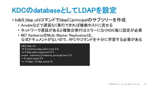 • kdb5_ldap_utilコマンドでldapにprincipalのサブツリーを作成
• Ansibleなどで遅延なく実行できれば複数ホストに流せる
• ネットワーク遅延があると複数台実行はエラーになりKDC毎に設定が必要
• MIT KerberosのMulti Master Replicationは、
公式ドキュメントがないので、RFCやコマンドを十分に学習する必要がある
KDCのdatabaseとしてLDAPを設定
DWANGO Co., Ltd. all rights reserved. 34
kdb5_ldap_util
-D {{ kerberos_ldap_admin_tree }} 
-w {{ ldap_admin_password }} 
create -subtrees {{ kerberos_principal_tree }} 
-r {{ realm_name }} 
-s -H ldap://{{ ldap_server }}
 