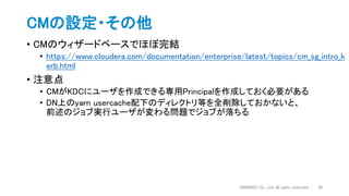 • CMのウィザードベースでほぼ完結
• https://www.cloudera.com/documentation/enterprise/latest/topics/cm_sg_intro_k
erb.html
• 注意点
• CMがKDCにユーザを作成できる専用Principalを作成しておく必要がある
• DN上のyarn usercache配下のディレクトリ等を全削除しておかないと、
前述のジョブ実行ユーザが変わる問題でジョブが落ちる
CMの設定・その他
DWANGO Co., Ltd. all rights reserved. 36
 