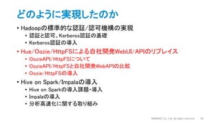 どのように実現したのか
• Hadoopの標準的な認証/認可機構の実現
• 認証と認可、Kerberos認証の基礎
• Kerberos認証の導入
• Hue/Oozie/HttpFSによる自社開発WebUI/APIのリプレイス
• OozieAPI/HttpFSについて
• OozieAPI/HttpFSと自社開発WebAPIの比較
• Oozie/HttpFSの導入
• Hive on Spark/Impalaの導入
• Hive on Sparkの導入課題・導入
• Impalaの導入
• 分析高速化に関する取り組み
DWANGO Co., Ltd. all rights reserved. 38
 