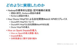 どのように実現したのか
• Hadoopの標準的な認証/認可機構の実現
• 認証と認可、Kerberos認証の基礎
• Kerberos認証の導入
• Hue/Oozie/HttpFSによる自社開発WebUI/APIのリプレイス
• OozieAPI/HttpFSについて
• OozieAPI/HttpFSと自社開発WebAPIの比較
• Oozie/HttpFSの導入
• Hive on Spark/Impalaの導入
• Hive on Sparkの導入課題・導入
• Impalaの導入
• 分析高速化に関する取り組み
DWANGO Co., Ltd. all rights reserved. 44
 