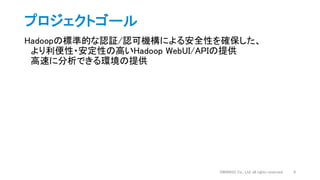 プロジェクトゴール
Hadoopの標準的な認証/認可機構による安全性を確保した、
より利便性・安定性の高いHadoop WebUI/APIの提供
高速に分析できる環境の提供
DWANGO Co., Ltd. all rights reserved. 8
 