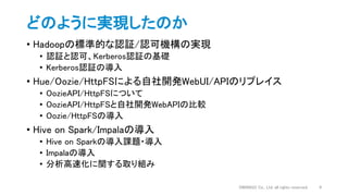 どのように実現したのか
• Hadoopの標準的な認証/認可機構の実現
• 認証と認可、Kerberos認証の基礎
• Kerberos認証の導入
• Hue/Oozie/HttpFSによる自社開発WebUI/APIのリプレイス
• OozieAPI/HttpFSについて
• OozieAPI/HttpFSと自社開発WebAPIの比較
• Oozie/HttpFSの導入
• Hive on Spark/Impalaの導入
• Hive on Sparkの導入課題・導入
• Impalaの導入
• 分析高速化に関する取り組み
DWANGO Co., Ltd. all rights reserved. 9
 