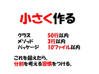 小さく作る
クラス     50行以内
メソッド    3行以内
パッケージ   10ファイル以内

これを超えたら、
分割を考える習慣をつける。
 