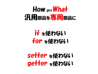 How より What
汎用部品を専用部品に

  if を使わない
 for を使わない

setter を使わない
getter を使わない
 