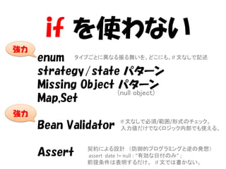 if を使わない
強力
     enum タイプごとに異なる振る舞いを、どこにも、If 文なしで記述
     strategy/state パターン
     Missing Object パターン
                    (null object)
     Map,Set
強力
                      If 文なしで必須/範囲/形式のチェック。
     Bean Validator   入力値だけでなくロジック内部でも使える。


              契約による設計 （防御的プログラミングと逆の発想）
     Assert   assert date != null : “有効な日付のみ” ;
              前提条件は表明するだけ。 if 文では書かない。
 