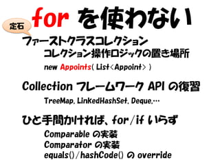 定石   for を使わない
 ファーストクラスコレクション
     コレクション操作ロジックの置き場所
     new Appoints( List<Appoint> )

 Collection フレームワーク API の復習
     TreeMap, LinkedHashSet, Deque,…

 ひと手間かければ、for/if いらず
     Comparable の実装
     Comparator の実装
     equals()/hashCode() の override
 