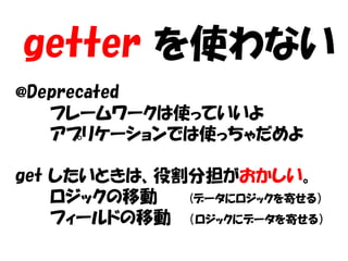 getter を使わない
@Deprecated
   フレームワークは使っていいよ
   アプリケーションでは使っちゃだめよ

get したいときは、役割分担がおかしい。
    ロジックの移動  (データにロジックを寄せる）
    フィールドの移動 （ロジックにデータを寄せる）
 