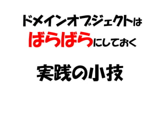 ドメインオブジェクトは
ばらばらにしておく
 実践の小技
 