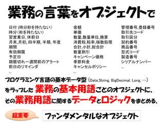 業務の言葉をオブジェクトで
 日付 (時分秒を持たない）          金額               管理番号,登録番号
 時分（秒を持たない）             単価               取引先コード
 翌営業日, 休前日              数量,数量単位,換算       取引区分
 月末,月初, 四半期, 半期, 年度     消費税,税率,端数処理      契約番号
 期間                     合計,小計,総合計        商品番号
 有効期限                   数量割引             型式コード
 予定日                    キャンペーン価格         製造番号
 期限切れ一週間前のアラート          季節料金             シリアルナンバー
 前日のリマインダ               キャンセルポリシー        …
 …                      …

プログラミング言語の基本データ型 (Date,String, BigDecimal, Long, …)
    業務の基本用語ごとのオブジェクトに、
をラップした

その業務用語に関するデータとロジックをまとめる。

  超重要         ファンダメンタルなオブジェクト
 