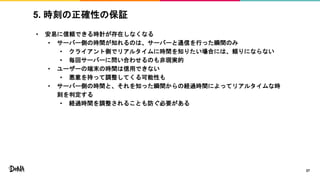 5. 時刻の正確性の保証
• 安易に信頼できる時計が存在しなくなる
• サーバー側の時間が知れるのは、サーバーと通信を行った瞬間のみ
• クライアント側でリアルタイムに時間を知りたい場合には、頼りにならない
• 毎回サーバーに問い合わせるのも非現実的
• ユーザーの端末の時間は信用できない
• 悪意を持って調整してくる可能性も
• サーバー側の時間と、それを知った瞬間からの経過時間によってリアルタイムな時
刻を判定する
• 経過時間を調整されることも防ぐ必要がある
27
 