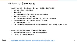 D4L以外によるチート対策
• 社内のセキュリティ部と協力して様々なチート対策を徹底的に実施
• エミュレータ/ルート化の検出
• 署名の検証
• apkの署名のシグネチャが、想定のものかを検証
• 実行バイナリのダイジェスト検証
• コード領域のダイジェストを計算して、想定のものかを検証
• コードの難読化や、改ざん検出ソリューションの導入
• 内製化も進めている
• これらの複合的に組み合わせて相互に守り合わせることで、突破をより難しくする
• チートユーザーの動向を観察して継続的な対策を実施
• チート検出を回避されたら、回避策への対処を検討
• いたちごっこを地道に繰り返す
• https://www.slideshare.net/dena_tech/dena-techcon-2019-132194701 42
 