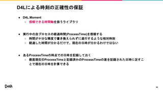 D4Lによる時刻の正確性の保証
● D4L.Moment
○ 信頼できる時間軸を扱うライブラリ
● 実行中の自プロセスの経過時間(ProcessTime)を信頼する
○ 時間が十分な精度で書き換えられずに進行するような相対時刻
○ 経過した時間が分かるだけで、現在の日時が分かるわけではない
● あるProcessTimeの時点での日時を記録しておく
○ 都度現在のProcessTimeと記録済みのProcessTimeの差を記録された日時に足すこ
とで現在の日時を計算できる
44
 